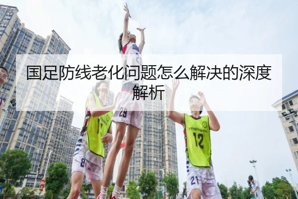 国足防线老化问题怎么解决的深度解析