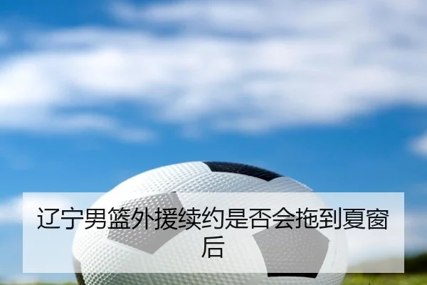 辽宁男篮外援续约是否会拖到夏窗后